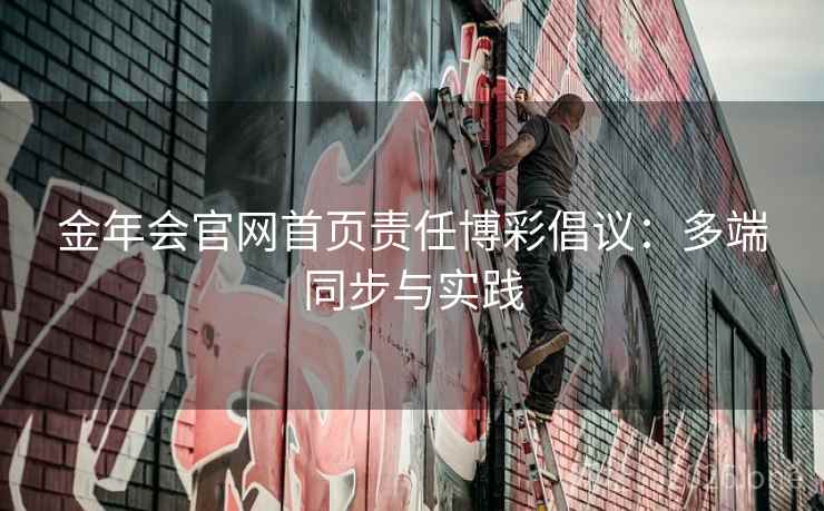金年会官网首页责任博彩倡议:多端同步与实践 金年会官网首页责任博彩倡议:多端同步与实践